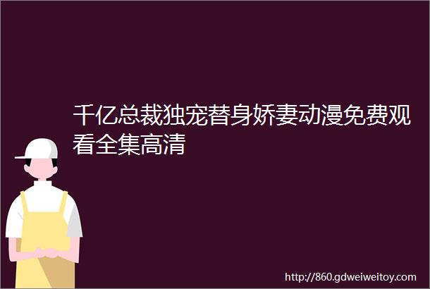 千亿总裁独宠替身娇妻动漫免费观看全集高清